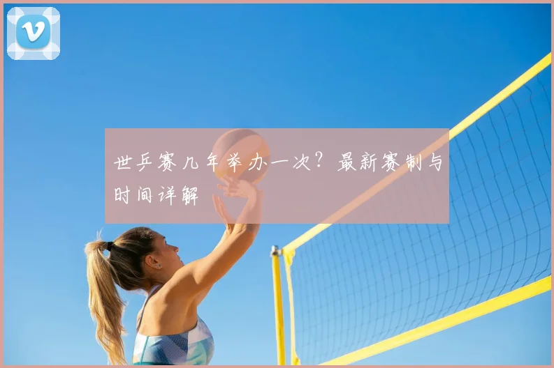 世乒赛几年举办一次？最新赛制与时间详解