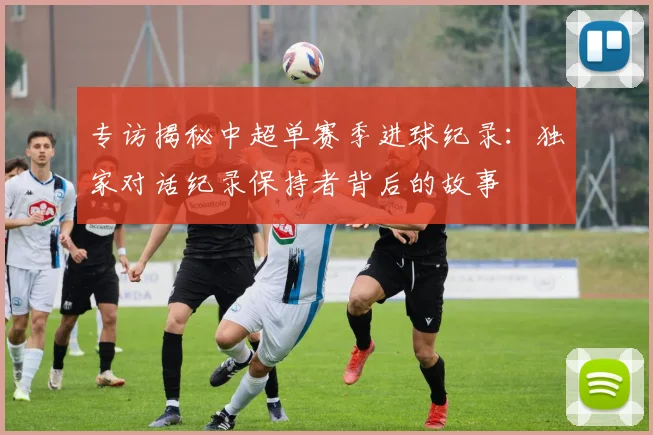专访揭秘中超单赛季进球纪录：独家对话纪录保持者背后的故事