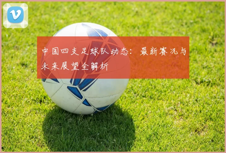 中国四支足球队动态：最新赛况与未来展望全解析