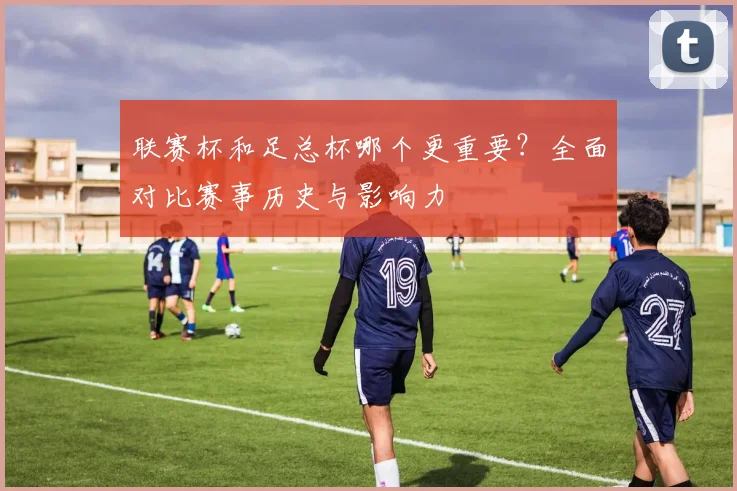 联赛杯和足总杯哪个更重要？全面对比赛事历史与影响力