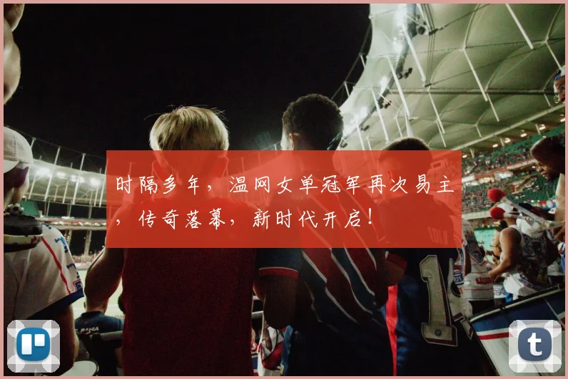 时隔多年，温网女单冠军再次易主，传奇落幕，新时代开启！