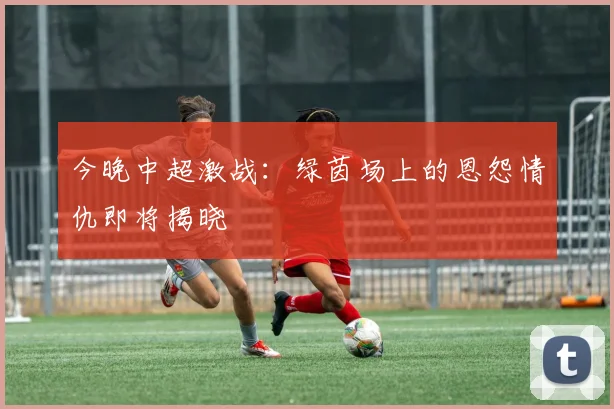 今晚中超激战：绿茵场上的恩怨情仇即将揭晓